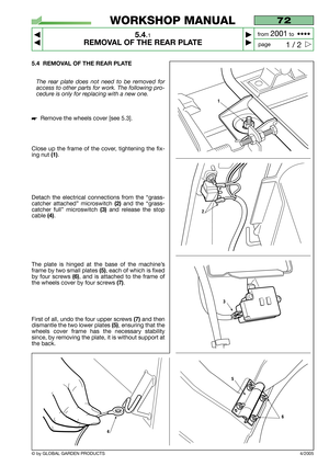 Page 325.4 REMOVAL OF THE REAR PLATE
The rear plate does not need to be removed for
access to other parts for work. The following pro-
cedure is only for replacing with a new one.
Remove the wheels cover [see 5.3].
Close up the frame of the cover, tightening the fix-
ing nut 
(1).
Detach the electrical connections from the “grass-
catcher attached” microswitch 
(2)and the “grass-
catcher full” microswitch
(3)and release the stop
cable
(4).
The plate is hinged at the base of the machine’s
frame by two small...