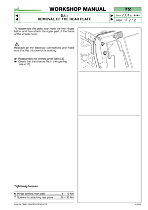 Page 33© by GLOBAL GARDEN PRODUCTS
72
5.4.1
REMOVAL OF THE REAR PLATE



2 / 2
WORKSHOP MANUAL
page from 
2001to  ••••
4/2005
To reassemble the plate, start from the two hinges
below and then attach the upper part of the frame
of the wheels cover.
Reattach all the electrical connections and make
sure that the microswitch is working.
Reassemble the wheels cover [see 5.3].
Check that the channel fits in the opening
[see 4.11].
Tightening torques
6Hinge screws, rear plate  .................... 8 ÷ 10 Nm...