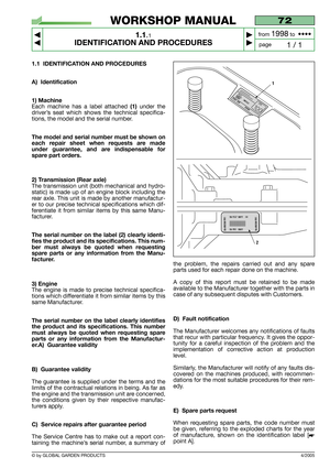 Page 5© by GLOBAL GARDEN PRODUCTS
1.1 IDENTIFICATION AND PROCEDURES
A) Identification
1) Machine
Each machine has a label attached (1)under the
driver’s seat which shows the technical specifica-
tions, the model and the serial number.
The model and serial number must be shown on
each repair sheet when requests are made
under guarantee, and are indispensable for
spare part orders.
2) Transmission (Rear axle)
The transmission unit (both mechanical and hydro-
static) is made up of an engine block including the...