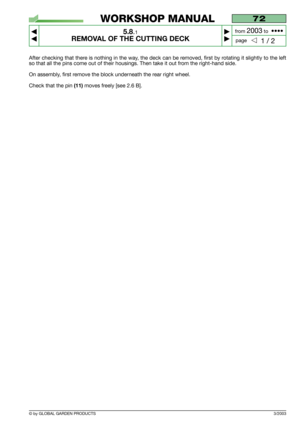 Page 41After checking that there is nothing in the way, the deck can be removed, first by rotating it slightly to the left
so that all the pins come out of their housings. Then take it out from the right-hand side.
On assembly, first remove the block underneath the rear right wheel.
Check that the pin
(11)moves freely [see 2.6 B].
3/2003
72
5.8.1
REMOVAL OF THE CUTTING DECK



1 / 2
WORKSHOP MANUAL
page from 
2003to  ••••
© by GLOBAL GARDEN PRODUCTS 