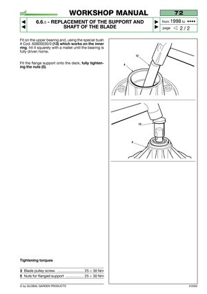 Page 48© by GLOBAL GARDEN PRODUCTS
72
6.6.0- REPLACEMENT OF THE SUPPORT AND
SHAFT OF THE BLADE


2 / 2
WORKSHOP MANUAL
page from 
1998to  ••••
3/2002
Fit on the upper bearing and, using the special bush
# Cod. 60800030/0 
(13) which works on the inner
ring
, hit it squarely with a mallet until the bearing is
fully driven home.
Fit the flange support onto the deck, 
fully tighten-
ing the nuts (5)
. 
Tightening torques
3Blade pulley screw.  .......................... 25 ÷ 30 Nm
5Nuts for flanged support...