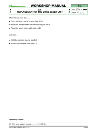 Page 52When this has been done ….
Find the lever’s “neutral” position [see 4.5.A.
Adjust the release rod for the clutch device [see 4.5.B].
Adjust the lever’s return cable [see 4.5.D].
and, lastly …
Refit the collector channel [see 5.5].
Close up the wheels cover [see 2.5].
Tightening torques
11Drive lever support screws ............. 25 ÷ 30 Nm
4/2005
72
6.9.1
REPLACEMENT OF THE DRIVE LEVER UNIT



2 / 2
WORKSHOP MANUAL
page from 
2004to  ••••
© by GLOBAL GARDEN PRODUCTS 