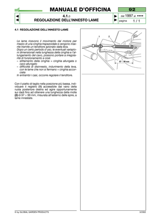 Page 12© by GLOBAL GARDEN PRODUCTS
92
4.1.0
REGOLAZIONE DELL’INNESTO LAME



1 / 1
MANUALE D’OFFICINA
paginadal 
1997al  ••••
4.1 REGOLAZIONE DELL’INNESTO LAME
Le lame ricevono il movimento dal motore per
mezzo di una cinghia trapezoidale e vengono inse-
rite tramite un tenditore azionato dalla leva.
Dopo un certo periodo d’uso, le eventuali variazio-
ni dimensionali nella lunghezza della cinghia e l’al-
lungamento del cavo, possono portare a irregola-
rità di funzionamento e cioè:
–slittamento della...