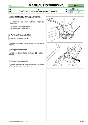 Page 25© by GLOBAL GARDEN PRODUCTS
92
5.1.1
RIMOZIONE DEL COFANO ANTERIORE



1 / 1
MANUALE D’OFFICINA
paginadal 
2001al  ••••
5.1 RIMOZIONE DEL COFANO ANTERIORE
La rimozione del cofano anteriore rende più
accessibili:
–il motore e i suoi accessori,
–il silenziatore e le protezioni.
➤Nei modelli provvisti di fari:
scollegare il connettore (1).
Il fissaggio del cofano può avvenire con due diverse
modalità.
A) Fissaggio con mollette
Sganciare le due mollette di ritegno (2)e sfilare i
perni 
(3).
B)...