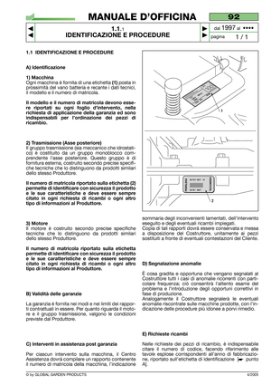 Page 5© by GLOBAL GARDEN PRODUCTS
1.1 IDENTIFICAZIONE E PROCEDURE
A) Identificazione
1) Macchina
Ogni macchina è fornita di una etichetta (1)posta in
prossimità del vano batteria e recante i dati tecnici,
il modello e il numero di matricola.
Il modello e il numero di matricola devono esse-
re riportati su ogni foglio d’intervento, nella
richiesta di applicazione della garanzia ed sono
indispensabili per l’ordinazione dei pezzi di
ricambio.
2) Trasmissione (Asse posteriore)
Il gruppo trasmissione (sia meccanico...