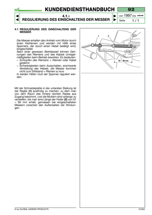 Page 12© by GLOBAL GARDEN PRODUCTS
92
4.1.0
REGULIERUNG DES EINSCHALTENS DER MESSER



1 / 1
KUNDENDIENSTHANDBUCH
Seite von 
1997bis  ••••
4.1 REGULIERUNG DES EINSCHALTENS DER
MESSER
Die Messer erhalten den Antrieb vom Motor durch
einen Keilriemen und werden mit Hilfe eines
Spanners, der durch einen Hebel betätigt wird,
eingeschaltet.
Nach einer gewissen Betriebszeit können Deh-
nungen des Riemens und des Kabels Unregel-
mäßigkeiten beim Betrieb bewirken. Es bedeuten:
–Schlupfen des Riemens = Riemen oder...