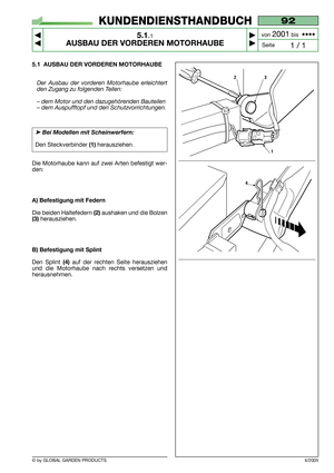 Page 25© by GLOBAL GARDEN PRODUCTS
92
5.1.1
AUSBAU DER VORDEREN MOTORHAUBE



1 / 1
KUNDENDIENSTHANDBUCH
Seite von 
2001bis  ••••
5.1 AUSBAU DER VORDEREN MOTORHAUBE
Der Ausbau der vorderen Motorhaube erleichtert
den Zugang zu folgenden Teilen:
– dem Motor und den dazugehörenden Bauteilen
– dem Auspufftopf und den Schutzvorrichtungen.
➤Bei Modellen mit Scheinwerfern:
Den Steckverbinder(1)herausziehen.
Die Motorhaube kann auf zwei Arten befestigt wer-
den:
A) Befestigung mit Federn
Die beiden Haltefedern...