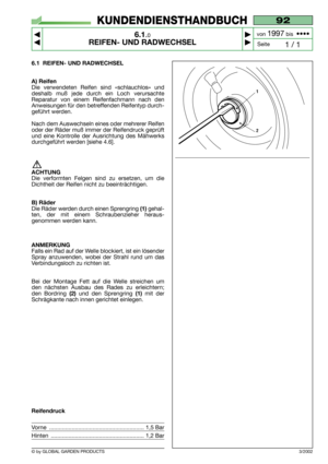 Page 36© by GLOBAL GARDEN PRODUCTS
92
6.1.0
REIFEN- UND RADWECHSEL



1 / 1
KUNDENDIENSTHANDBUCH
Seite von 
1997bis  ••••
6.1 REIFEN- UND RADWECHSEL
A) Reifen
Die verwendeten Reifen sind «schlauchlos» und
deshalb muß jede durch ein Loch verursachte
Reparatur von einem Reifenfachmann nach den
Anweisungen für den betreffenden Reifentyp durch-
geführt werden.
Nach dem Auswechseln eines oder mehrerer Reifen
oder der Räder muß immer der Reifendruck geprüft
und eine Kontrolle der Ausrichtung des Mähwerks...