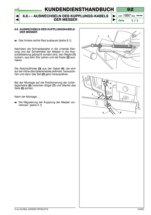 Page 45© by GLOBAL GARDEN PRODUCTS
92
6.8.0- AUSWECHSELN DES KUPPLUNGS-KABELS
DER MESSER


1 / 1
KUNDENDIENSTHANDBUCH
Seite von 
1997bis  ••••
6.8 AUSWECHSELN DES KUPPLUNGSKABELS
DER MESSER
Das hintere rechte Rad ausbauen [siehe 6.1].
Nachdem die Schneideplatte in die unterste Stel-
lung und der Schalthebel der Messer in die Aus-
schaltstellung gebracht worden sind, den Regler 
(1)
lockern, aus dem Sitz ziehen und die Feder (2)aus-
haken.
Die Abschlußhülse 
(3)aus der Gabel (4), die sich
auf der Höhe des...