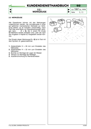 Page 7© by GLOBAL GARDEN PRODUCTS
92
2.2.1
WERKZEUGE



1 / 1
KUNDENDIENSTHANDBUCH
Seite von 
1997bis  ••••
2.2 WERKZEUGE
Alle Operationen können mit den Werkzeugen
vorgenommen werden, die normalerweise in einer
gut geführten mechanischen Werkstatt zur Verfü-
gung stehen; es ist trotzdem zweckmäßig, wenn
man über eine Reihe von Spezialwerkzeugen verfü-
gen kann     
(1 ÷ 5), die in einem Kit (Code
82180040/2) bereits enthalten sind, oder die nach
den Angaben in Kapitel 8.3 hergestellt werden kön-
nen....