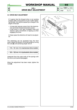 Page 16© by GLOBAL GARDEN PRODUCTS
92
4.4.0
DRIVE BELT ADJUSTMENT



1 / 1
WORKSHOP MANUAL
page from 
1997to  ••••
4.4 DRIVE BELT ADJUSTMENT
If it seems that the forward drive is not working
properly after a long period of use or after replac-
ing the belt, this may be caused by a change in the
length of the belt.
–A loose belt reduces output from the transmis-
sion and limits forward movement power;
–a belt which is too tight increases noise and
results in jerky movements or tipping up when
engaging the...