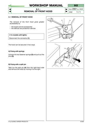 Page 25© by GLOBAL GARDEN PRODUCTS
92
5.1.1
REMOVAL OF FRONT HOOD



1 / 1
WORKSHOP MANUAL
page from 
2001to  ••••
5.1 REMOVAL OF FRONT HOOD
The removal of the front hood gives greater
accessibility to:
–the engine and its accessories
–the silencer and protection devices
➤In models with lights:
Disconnect the connector (1).
The hood can be secured in two ways.
A) Fixing with springs
Unhook the two fastener springs (2)and pull out the
pins 
(3).
B) Fixing with a split pin
Take out the split pin (4)from the...