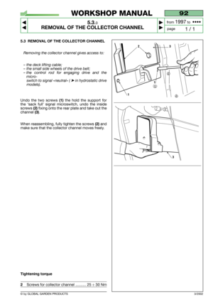 Page 28© by GLOBAL GARDEN PRODUCTS
92
5.3.0
REMOVAL OF THE COLLECTOR CHANNEL



1 / 1
WORKSHOP MANUAL
page from 
1997to  ••••
5.3 REMOVAL OF THE COLLECTOR CHANNEL
Removing the collector channel gives access to:
– the deck lifting cable;
– the small side wheels of the drive belt;
– the control rod for engaging drive and the
micro-
switch to signal «neutral» ( 
➤in hydrostatic drive
models).
Undo the two screws (1)the hold the support for
the ‘sack full’ signal microswitch, undo the inside
screws 
(2)fixing...