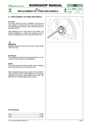 Page 36© by GLOBAL GARDEN PRODUCTS
92
6.1.0
REPLACEMENT OF TYRES AND WHEELS



1 / 1
WORKSHOP MANUAL
page from 
1997to  ••••
6.1 REPLACEMENT OF TYRES AND WHEELS
A) Tyres
The tyres used are of the «Tubeless» type and so
every repair of a hole in the tyre must be done by a
tyre specialist according to the methods used for
this type of tyre.
After replacing one or more tyres or the wheels, it is
always necessary to check the pressure and to
check the alignment of the cutting deck [see 4.6].
WARNING
Replace...