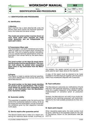 Page 5© by GLOBAL GARDEN PRODUCTS
1.1 IDENTIFICATION AND PROCEDURES
A) Identification
1) Machine
Each machine has a label attached (1)under the
driver’s seat which shows the technical specifica-
tions, the model and the serial number.
The model and serial number must be shown on
each repair sheet when requests are made
under guarantee, and are indispensable for
spare part orders.
2) Transmission (Rear axle)
The transmission unit (both mechanical and hydro-
static) is made up of an engine block including the...
