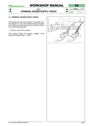 Page 55© by GLOBAL GARDEN PRODUCTS
92
7.4.2
TERMINAL BOARD SUPPLY CHECK



1 / 1
WORKSHOP MANUAL
page from 
2006to  ••••
7.4 TERMINAL BOARD SUPPLY CHECK
This check is done with the tester in voltmeter func-
tion (Volt DC 0 ÷ 20), with the black ferrule on termi-
nal 3 (CN5) and the red ferrule on terminal 2 (CN3 )
the wiring connectors 
(1).
–The key in the «ON» position.
The reading shows the battery voltage, which
should never go below 11 Volts.
3/2006
CN 5
43212
CN 1
CN 2
CN 3
1321654
54321
1
432154321
1 