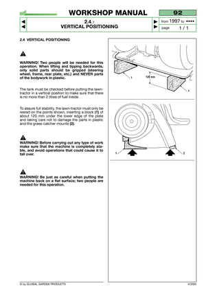 Page 9© by GLOBAL GARDEN PRODUCTS
92
2.4.1
VERTICAL POSITIONING



1 / 1
WORKSHOP MANUAL
page from 
1997to  ••••
2.4 VERTICAL POSITIONING
WARNING! Two people will be needed for this
operation. When lifting and tipping backwards,
only solid parts should be gripped (steering
wheel, frame, rear plate, etc.) and NEVER parts
of the bodywork in plastic.
The tank must be checked before putting the lawn-
tractor in a vertical position to make sure that there
is no more than 2 litres of fuel inside.
To assure...