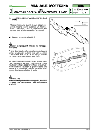 Page 22© by GLOBAL GARDEN PRODUCTS
98S
4.9.0
CONTROLLO DELL’ALLINEAMENTO DELLE LAME



1 / 1
MANUALE D’OFFICINA
paginadal 
2002al  ••••
4.9 CONTROLLO DELL’ALLINEAMENTO DELLE
LAME
Vibrazioni eccessive durante il taglio e taglio irre-
golare possono essere causati da un disallinea-
mento delle lame dovuto a deformazioni delle
flange o degli alberi a causa di urti accidentali.
Sollevare la macchina [vedi 2.3].
Utilizzare sempre guanti di lavoro nel maneggia-
re le lame.
A lame disinnestate, afferrare...