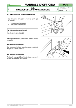 Page 24© by GLOBAL GARDEN PRODUCTS
98S
5.1.0
RIMOZIONE DEL COFANO ANTERIORE



1 / 1
MANUALE D’OFFICINA
paginadal 
2002al  ••••
5.1 RIMOZIONE DEL COFANO ANTERIORE
La rimozione del cofano anteriore rende più
accessibili:
–il motore e i suoi accessori,
–il silenziatore e le protezioni.
➤Nei modelli provvisti di fari:
scollegare il connettore (1).
Il fissaggio del cofano può avvenire con due diverse
modalità.
A) Fissaggio con mollette
Per rimuovere il cofano, sganciare le due mollette di
ritegno 
(2)e...