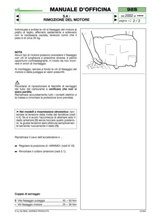 Page 29© by GLOBAL GARDEN PRODUCTS
Individuate e svitate le viti di fissaggio del motore al
piatto di taglio, afferrarlo saldamente e sollevarlo
con la necessaria cautela, tenendo conto che il
peso è di circa 35 kg.
NOTA
Alcuni tipi di motore possono prevedere il fissaggio
con viti di lunghezza e posizione diversa; è perciò
opportuno contrassegnarle, in modo da non incor-
rere in errori di montaggio.
Al montaggio, serrare a fondo le viti di fissaggio del
motore e della puleggia ai valori prescritti.
Ricordarsi...