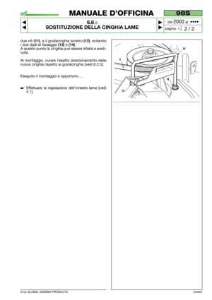 Page 41© by GLOBAL GARDEN PRODUCTS
98S
6.6.0
SOSTITUZIONE DELLA CINGHIA LAME



2 / 2
MANUALE D’OFFICINA
paginadal 
2002al  ••••
due viti (11), e il guidacinghia sinistro (12), svitando
i due dadi di fissaggio 
(13)e (14).
A questo punto la cinghia può essere sfilata e sosti-
tuita.
Al montaggio, curare l’esatto posizionamento della
nuova cinghia rispetto ai guidacinghia [vedi 8.2.5].
Eseguito il montaggio è opportuno ...
Effettuare la regolazione dell’innesto lame [vedi
4.1].
3/2002
12
5
13
14 