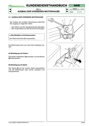 Page 24© by GLOBAL GARDEN PRODUCTS
98S
5.1.0
AUSBAU DER VORDEREN MOTORHAUBE



1 / 1
KUNDENDIENSTHANDBUCH
Seite von 
2002bis  ••••
5.1 AUSBAU DER VORDEREN MOTORHAUBE
Der Ausbau der vorderen Motorhaube erleichtert
den Zugang zu folgenden Teilen:
–dem Motor und den dazugehörenden Bauteilen
–dem Auspufftopf und den Schutzvorrichtungen.
➤Bei Modellen mit Scheinwerfern:
den Steckverbinder(1)herausziehen.
Die Motorhaube kann auf zwei Arten befestigt wer-
den:
A) Befestigung mit Federn
Die beiden Haltefedern...