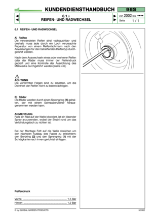 Page 34© by GLOBAL GARDEN PRODUCTS
98S
6.1.0
REIFEN- UND RADWECHSEL



1 / 1
KUNDENDIENSTHANDBUCH
Seite von 
2002bis  ••••
6.1 REIFEN- UND RADWECHSEL
A) Reifen
Die verwendeten Reifen sind «schlauchlos» und
deshalb muss jede durch ein Loch verursachte
Reparatur von einem Reifenfachmann nach den
Anweisungen für den betreffenden Reifentyp durch-
geführt werden.
Nach dem Auswechseln eines oder mehrerer Reifen
oder der Räder muss immer der Reifendruck
geprüft und eine Kontrolle der Ausrichtung des
Mähwerks...