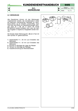 Page 7© by GLOBAL GARDEN PRODUCTS
98S
2.2.1
WERKZEUGE



1 / 1
KUNDENDIENSTHANDBUCH
Seite von 
2002bis  ••••
2.2 WERKZEUGE
Alle Operationen können mit den Werkzeugen
vorgenommen werden, die normalerweise in einer
gut geführten mechanischen Werkstatt zur Verfü-
gung stehen; es ist trotzdem zweckmäßig, wenn
man über eine Reihe von Spezialwerkzeugen verfü-
gen kann 
(1 ÷ 5), die in einem Kit (Code
82180040/2) bereits enthalten sind, oder die nach
den Angaben in Kapitel 8.3 hergestellt werden kön-
nen.
Der...