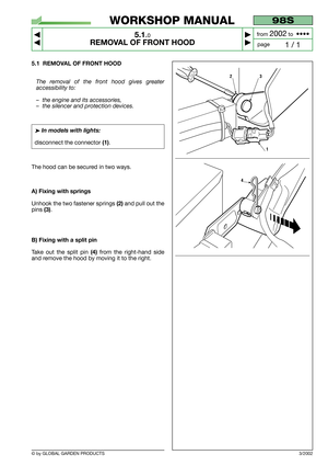 Page 24© by GLOBAL GARDEN PRODUCTS
98S
5.1.0
REMOVAL OF FRONT HOOD



1 / 1
WORKSHOP MANUAL
page from 
2002to  ••••
5.1 REMOVAL OF FRONT HOOD
The removal of the front hood gives greater
accessibility to:
–the engine and its accessories,
–the silencer and protection devices.
➤In models with lights:
disconnect the connector (1).
The hood can be secured in two ways.
A) Fixing with springs
Unhook the two fastener springs (2)and pull out the
pins 
(3).
B) Fixing with a split pin
Take out the split pin (4)from...