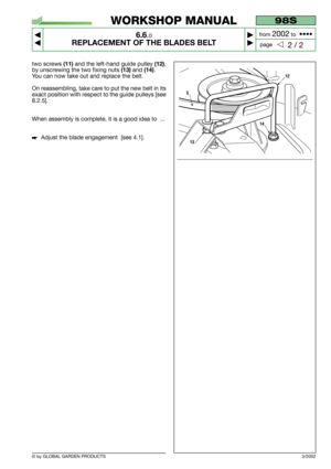 Page 41© by GLOBAL GARDEN PRODUCTS
98S
6.6.0
REPLACEMENT OF THE BLADES BELT



2 / 2
WORKSHOP MANUAL
page from 
2002to  ••••
two screws (11)and the left-hand guide pulley (12),
by unscrewing the two fixing nuts 
(13)and (14).
You can now take out and replace the belt.
On reassembling, take care to put the new belt in its
exact position with respect to the guide pulleys [see
8.2.5].
When assembly is complete, it is a good idea to  ...
Adjust the blade engagement  [see 4.1]. 
3/2002
12
5
13
14 