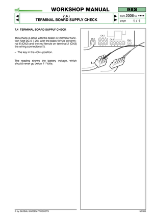 Page 52© by GLOBAL GARDEN PRODUCTS
98S
7.4.1
TERMINAL BOARD SUPPLY CHECK



1 / 1
WORKSHOP MANUAL
page from 
2006to  ••••
7.4 TERMINAL BOARD SUPPLY CHECK
This check is done with the tester in voltmeter func-
tion (Volt DC 0 ÷ 20), with the black ferrule on termi-
nal 6 (CN2) and the red ferrule on terminal 2 (CN3)
the wiring connectors 
(1).
–The key in the «ON» position.
The reading shows the battery voltage, which
should never go below 11 Volts.
3/2006
CN 5
2
CN 1
CN 2
CN 3
1321654
54321
1
321
65454321 