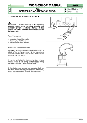 Page 53© by GLOBAL GARDEN PRODUCTS
98S
7.6.2
STARTER RELAY OPERATION CHECK



1 / 1
WORKSHOP MANUAL
page from 
2006to  ••••
7.6 STARTER RELAY OPERATION CHECK
WARNING! – Remove the cap of the sparking
plug (or plugs), since the safety systems that
normally prevent accidental starting of the
engine are cut out when the checking procedure
is carried out.
To do this requires:
–engaging the parking brake;
–disengaging the blades;
–the key in the «ON» position.
Disconnect the connector CN3.
In making a bridge...