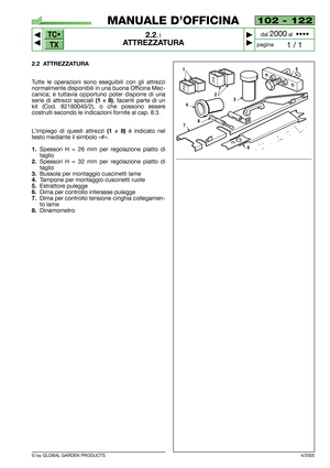Page 7TC•
TX
© by GLOBAL GARDEN PRODUCTS
102 - 122
2.2.1
ATTREZZATURA



1 / 1
MANUALE D’OFFICINA
paginadal 
2000al  ••••
2.2 ATTREZZATURA
Tutte le operazioni sono eseguibili con gli attrezzi
normalmente disponibili in una buona Officina Mec-
canica; è tuttavia opportuno poter disporre di una
serie di attrezzi speciali 
(1 ÷ 8), facenti parte di un
kit (Cod. 82180040/2), o che possono essere
costruiti secondo le indicazioni fornite al cap. 8.3.
L’impiego di questi attrezzi 
(1 ÷ 8)è indicato nel
testo...