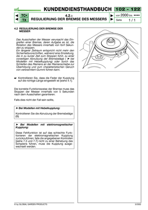 Page 13TC•
TX
© by GLOBAL GARDEN PRODUCTS
102 - 122
4.2.0
REGULIERUNG DER BREMSE DES MESSERS



1 / 1
KUNDENDIENSTHANDBUCH
Seite von 
2000bis  ••••
4.2 REGULIERUNG DER BREMSE DER
MESSER
Das Ausschalten der Messer verursacht das Ein-
greifen einer Bremse, deren Aufgabe es ist, die
Rotation des Messers innerhalb von fünf Sekun-
den zu stoppen.
Ein längerer Zeitraum entspricht nicht mehr den
Sicherheitsvorschriften, während eine Einstellung,
die in zu kurzer Zeit zum Stoppen führt, zu einer
vorzeitigen...