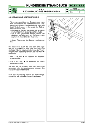 Page 16TC•
TX
© by GLOBAL GARDEN PRODUCTS
102 - 122
4.4.0
REGULIERUNG DES TREIBRIEMENS



1 / 1
KUNDENDIENSTHANDBUCH
Seite von 
2000bis  ••••
4.4 REGULIERUNG DES TREIBRIEMENS
Wenn man nach längerem Gebrauch oder nach
dem Auswechseln des Treibriemens einen unre-
gelmäßigen Vorschub feststellen sollte, kann dies
durch Veränderungen in der Länge des Treibrie-
mens verursacht sein.
–Ein längerer Riemen vermindert die Antriebs-
kraft und damit die Leistung des Vorschubs;
–Ein zu fest gespannter Riemen erhöht...