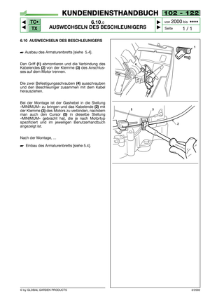 Page 49TC•
TX
© by GLOBAL GARDEN PRODUCTS
102 - 122
6.10.0
AUSWECHSELN DES BESCHLEUNIGERS



1 / 1
KUNDENDIENSTHANDBUCH
Seite von 
2000bis  ••••
6.10 AUSWECHSELN DES BESCHLEUNIGERS
Ausbau des Armaturenbretts [siehe  5.4].
Den Griff 
(1)abmontieren und die Verbindung des
Kabelendes 
(2)von der Klemme (3)des Anschlus-
ses auf dem Motor trennen.
Die zwei Befestigungsschrauben 
(4)ausschrauben
und den Beschleuniger zusammen mit dem Kabel
herausziehen.
Bei der Montage ist der Gashebel in die Stellung...