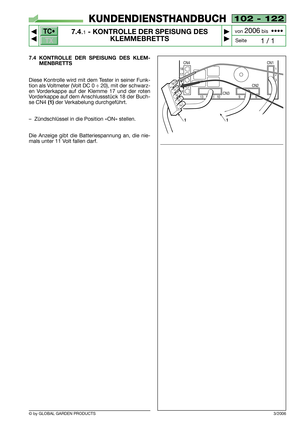 Page 61TC•
TX
© by GLOBAL GARDEN PRODUCTS
102 - 122
7.4.1- KONTROLLE DER SPEISUNG DES
KLEMMEBRETTS


1 / 1
KUNDENDIENSTHANDBUCH
Seite von 
2006bis  ••••
7.4 KONTROLLE DER SPEISUNG DES KLEM-
MENBRETTS
Diese Kontrolle wird mit dem Tester in seiner Funk-
tion als Voltmeter (Volt DC 0 ÷ 20), mit der schwarz-
en Vorderkappe auf der Klemme 17 und der roten
Vorderkappe auf dem Anschlussstück 18 der Buch-
se CN4 
(1)der Verkabelung durchgeführt.
–Zündschlüssel in die Position «ON» stellen.
Die Anzeige gibt die...