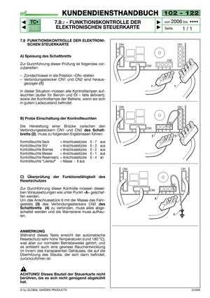 Page 69102 - 122
7.8.2- FUNKTIONSKONTROLLE DER
ELEKTRONISCHEN STEUERKARTE


1 / 1
KUNDENDIENSTHANDBUCH
Seite von 
2006bis  ••••
7.8 FUNKTIONSKONTROLLE DER ELEKTRONI-
SCHEN STEUERKARTE
A) Speisung des Schaltbretts
Zur Durchführung dieser Prüfung ist folgendes vor-
zubereiten:
–Zündschlüssel in die Position «ON» stellen
–Verbindungsstecker CN1 und CN2 sind heraus-
gezogen 
(1)
In dieser Situation müssen alle Kontrolllampen auf-
leuchten (außer für Benzin und Öl – falls aktiviert),
sowie die Kontrolllampe...