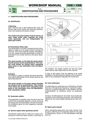 Page 5TC•
TX
© by GLOBAL GARDEN PRODUCTS
1.1 IDENTIFICATION AND PROCEDURES
A) Identification
1) Machine
Each machine has a label attached (1)under the
driver’s seat which shows the technical specifica-
tions, the model and the serial number.
The model and serial number must be shown on
each repair sheet when requests are made
under guarantee, and are indispensable for
spare part orders.
2) Transmission (Rear axle)
The transmission unit (both mechanical and hydro-
static) is made up of an engine block including...