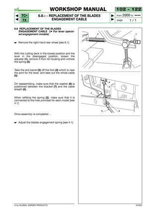 Page 46TC•
TX
© by GLOBAL GARDEN PRODUCTS
102 - 122
6.8.0- REPLACEMENT OF THE BLADES 
ENGAGEMENT CABLE


1 / 1
WORKSHOP MANUAL
page from 
2000to  ••••
6.8 REPLACEMENT OF THE BLADES
ENGAGEMENT CABLE  (
➤For lever operat-
ed engagement models)
Remove the right-hand rear wheel [see 6.1].
With the cutting deck in the lowest position and the
lever in the disengaged position, loosen the
adjuster
(1), remove it from its housing and unhook
the spring
(2).
Take the end barrel
(3)off the fork(4)which is near
the...