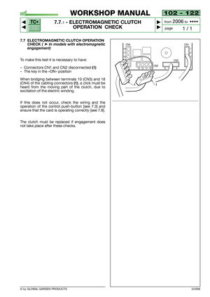 Page 67TC•
TX
© by GLOBAL GARDEN PRODUCTS
102 - 122
7.7.1- ELECTROMAGNETIC CLUTCH 
OPERATION  CHECK


1 / 1
WORKSHOP MANUAL
page from 
2006to  ••••
7.7 ELECTROMAGNETIC CLUTCH OPERATION
CHECK 
( ➤In models with electromagnetic
engagement)
To make this test it is necessary to have:
–Connectors CN1 and CN2 disconnected 
(1)
–The key in the «ON» position
When bridging between terminals 10 (CN3) and 18
(CN4) of the cabling connectors
(1), a click must be
heard from the moving part of the clutch, due to...