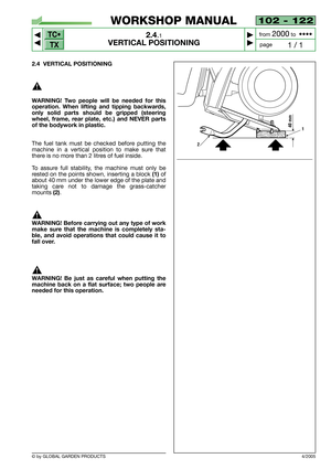 Page 9TC•
TX
© by GLOBAL GARDEN PRODUCTS
102 - 122
2.4.1
VERTICAL POSITIONING



1 / 1
WORKSHOP MANUAL
page from 
2000to  ••••
2.4 VERTICAL POSITIONING
WARNING! Two people will be needed for this
operation. When lifting and tipping backwards,
only solid parts should be gripped (steering
wheel, frame, rear plate, etc.) and NEVER parts
of the bodywork in plastic.
The fuel tank must be checked before putting the
machine in a vertical position to make sure that
there is no more than 2 litres of fuel inside....