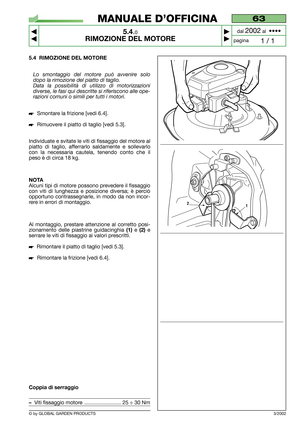 Page 265.4 RIMOZIONE DEL MOTORE
Lo smontaggio del motore può avvenire solo
dopo la rimozione del piatto di taglio.
Data la possibilità di utilizzo di motorizzazioni
diverse, le fasi qui descritte si riferiscono alle ope-
razioni comuni o simili per tutti i motori.
Smontare la frizione [vedi 6.4].
Rimuovere il piatto di taglio [vedi 5.3].
Individuate e svitate le viti di fissaggio del motore al
piatto di taglio, afferrarlo saldamente e sollevarlo
con la necessaria cautela, tenendo conto che il
peso è di circa...