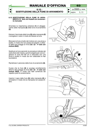 Page 43© by GLOBAL GARDEN PRODUCTS
63
6.12.1
SOSTITUZIONE DELLA FUNE DI AVVIAMENTO



1 / 1
MANUALE D’OFFICINA
paginadal 
2002al  ••••
4/2005
6.12 SOSTITUZIONE DELLA FUNE DI AVVIA-
MENTO
(➤Solo nei modelli con avviamen-
to manuale)
Smontare la mascherina anteriore (1) di alloggia-
mento della manopola 
(2) della fune di avviamento
(3). 
Estrarre il terminale della fune 
(3)dalla manopola (2)
e sciogliere il nodo in modo da liberare la fune.
Bloccare la fune a livello del motore con una pinza a
scatto, in...