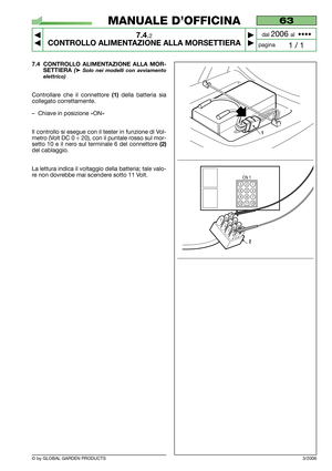 Page 48© by GLOBAL GARDEN PRODUCTS
63
7.4.2
CONTROLLO ALIMENTAZIONE ALLA MORSETTIERA



1 / 1
MANUALE D’OFFICINA
paginadal 
2006 al  ••••
3/2006
7.4 CONTROLLO ALIMENTAZIONE ALLA MOR-
SETTIERA 
(➤Solo nei modelli con avviamento
elettrico)
Controllare che il connettore (1)della batteria sia
collegato correttamente.
–Chiave in posizione «ON»
Il controllo si esegue con il tester in funzione di Vol-
metro (Volt DC 0 ÷ 20), con il puntale rosso sul mor-
setto 10 e il nero sul terminale 6 del connettore 
(2)
del...
