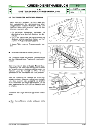 Page 15© by GLOBAL GARDEN PRODUCTS
63
4.3.0
EINSTELLEN DER ANTRIEBSKUPPLUNG



1 / 1
KUNDENDIENSTHANDBUCH
Seite von 
2002bis  ••••
3/2002
4.3 EINSTELLEN DER ANTRIEBSKUPPLUNG
Wenn man nach längerem Gebrauch oder nach
dem Auswechseln des Antriebsriemens einen
unregelmäßigen Vorschub feststellen sollte, kann
dies durch Veränderungen in der Länge des Trei-
briemens verursacht sein.
–Ein gedehnter Treibriemen vermindert die
Antriebskraft und damit die Leistung des Vor-
schubs;
–Ein zu fest gespannter...