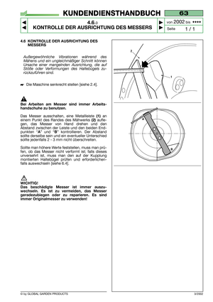 Page 18© by GLOBAL GARDEN PRODUCTS
63
4.6.0
KONTROLLE DER AUSRICHTUNG DES MESSERS



1 / 1
KUNDENDIENSTHANDBUCH
Seite von 
2002bis  ••••
3/2002
4.6 KONTROLLE DER AUSRICHTUNG DES
MESSERS
Außergewöhnliche Vibrationen während des
Mähens und ein ungleichmäßiger Schnitt können
Ursache einer mangelnden Ausrichtung, die auf
Stöße oder Verformungen des Haltebügels zu-
rückzuführen sind.
Die Maschine senkrecht stellen [siehe 2.4].
Bei Arbeiten am Messer sind immer Arbeits-
handschuhe zu benutzen.
Das Messer...