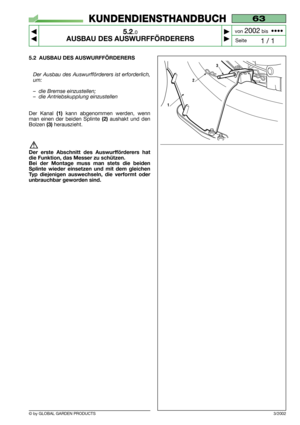 Page 22© by GLOBAL GARDEN PRODUCTS
63
5.2.0
AUSBAU DES AUSWURFFÖRDERERS



1 / 1
KUNDENDIENSTHANDBUCH
Seite von 
2002bis  ••••
3/2002
5.2 AUSBAU DES AUSWURFFÖRDERERS
Der Ausbau des Auswurfförderers ist erforderlich,
um:
–die Bremse einzustellen;
–die Antriebskupplung einzustellen
Der Kanal (1)kann abgenommen werden, wenn
man einen der beiden Splinte 
(2)aushakt und den
Bolzen 
(3)herauszieht.
Der erste Abschnitt des Auswurfförderers hat
die Funktion, das Messer zu schützen.
Bei der Montage muss man stets...