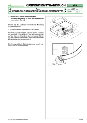 Page 48© by GLOBAL GARDEN PRODUCTS
63
7.4.2
KONTROLLE DER SPEISUNG DES KLEMMEBRETTS



1 / 1
KUNDENDIENSTHANDBUCH
Seite von 
2006bis  ••••
3/2006
7.4 KONTROLLE DER SPEISUNG DES
KLEMMENBRETTS 
(➤Nur bei Modellen mit
elektrischem Starter)
Prüfen, ob der Verbinder der Batterie (1)richtig
angeschlossen ist.
–Zündschlüssel in die Position «ON» stellen.
Die Prüfung wird mit dem Tester in seiner Funktion
als Voltmeter (Volt GS 0÷20) mit dem roten Fühler
auf der Klemme 10 und mit dem schwarzen Fühler
auf der...