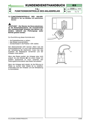 Page 49© by GLOBAL GARDEN PRODUCTS
63
7.5.2
FUNKTIONSKONTROLLE DES ANLASSRELAIS



1 / 1
KUNDENDIENSTHANDBUCH
Seite von 
2006bis  ••••
3/2006
7.5 FUNKTIONSKONTROLLE DES ANLASS-
RELAIS 
(➤Nur bei Modellen mit elektrischem
Starter)
“ACHTUNG” – Der Stecker der Kerze abnehmen,
da die Sicherheitssysteme, die normalerweise
das unbeabsichtigte Anlassen des Motors ver-
hindern, während des Prüfvorgangs außer
Betrieb gesetzt werden.
Zur Durchführung dieser Kontrolle sind:
–die Feststellbremse zu ziehen;
–das...